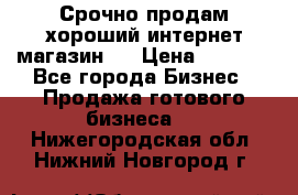 Срочно продам хороший интернет магазин.  › Цена ­ 4 600 - Все города Бизнес » Продажа готового бизнеса   . Нижегородская обл.,Нижний Новгород г.